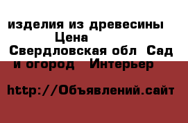 изделия из древесины › Цена ­ 500 - Свердловская обл. Сад и огород » Интерьер   